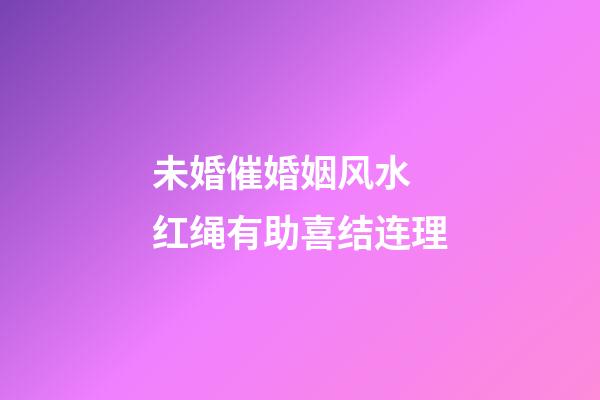 未婚催婚姻风水 红绳有助喜结连理